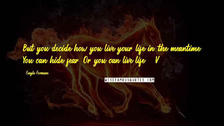 Gayle Forman Quotes: But you decide how you live your life in the meantime. You can hide fear. Or you can live life. - V