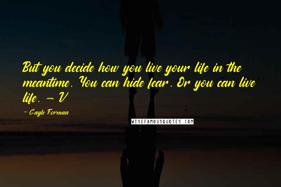 Gayle Forman Quotes: But you decide how you live your life in the meantime. You can hide fear. Or you can live life. - V