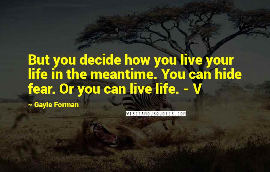 Gayle Forman Quotes: But you decide how you live your life in the meantime. You can hide fear. Or you can live life. - V