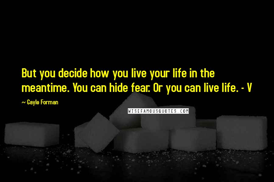 Gayle Forman Quotes: But you decide how you live your life in the meantime. You can hide fear. Or you can live life. - V