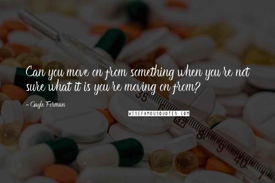 Gayle Forman Quotes: Can you move on from something when you're not sure what it is you're moving on from?