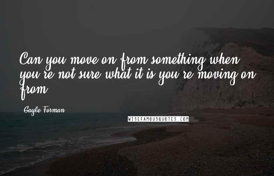 Gayle Forman Quotes: Can you move on from something when you're not sure what it is you're moving on from?