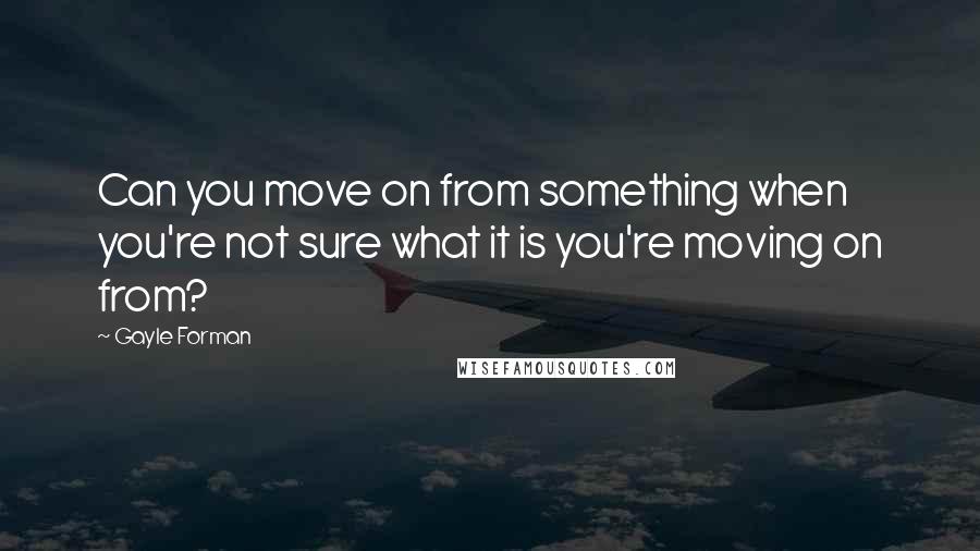 Gayle Forman Quotes: Can you move on from something when you're not sure what it is you're moving on from?