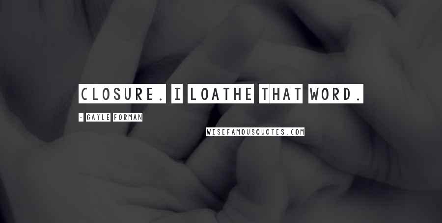 Gayle Forman Quotes: Closure. I loathe that word.