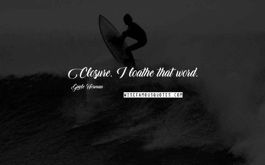 Gayle Forman Quotes: Closure. I loathe that word.
