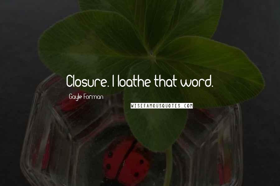 Gayle Forman Quotes: Closure. I loathe that word.
