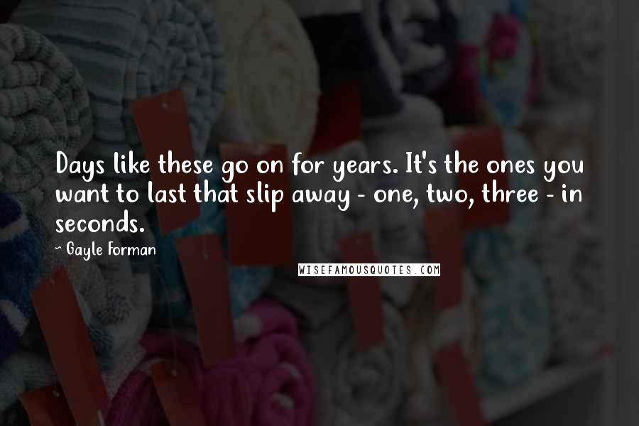 Gayle Forman Quotes: Days like these go on for years. It's the ones you want to last that slip away - one, two, three - in seconds.