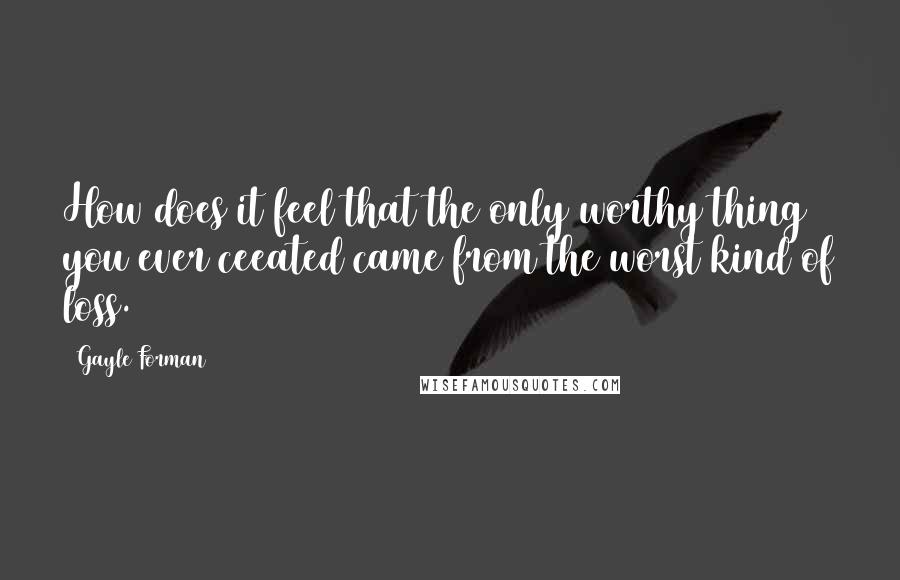 Gayle Forman Quotes: How does it feel that the only worthy thing you ever ceeated came from the worst kind of loss.