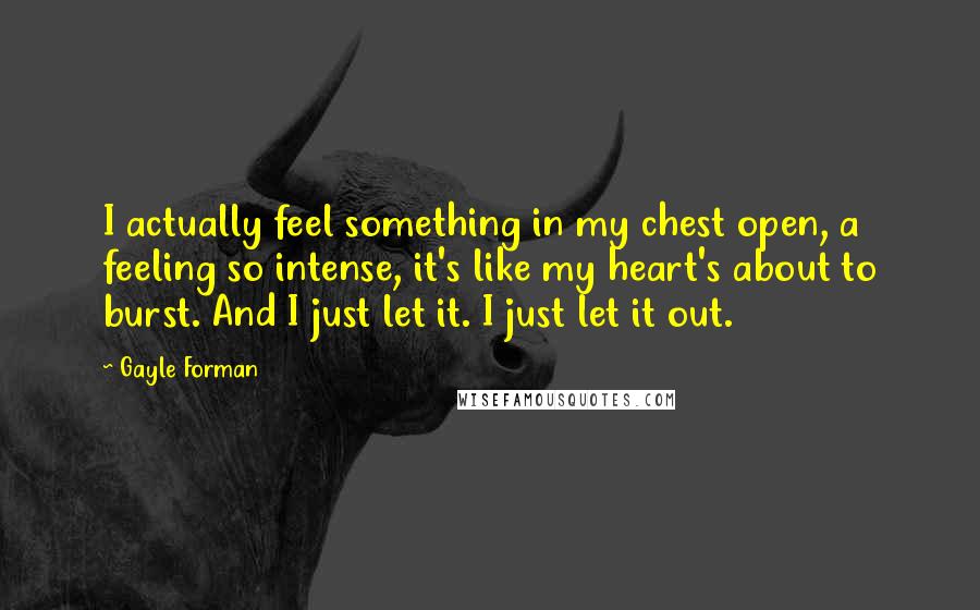 Gayle Forman Quotes: I actually feel something in my chest open, a feeling so intense, it's like my heart's about to burst. And I just let it. I just let it out.