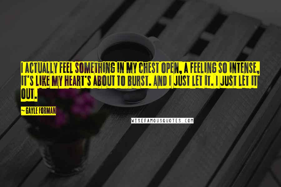 Gayle Forman Quotes: I actually feel something in my chest open, a feeling so intense, it's like my heart's about to burst. And I just let it. I just let it out.