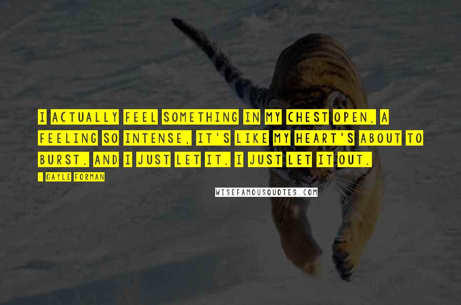 Gayle Forman Quotes: I actually feel something in my chest open, a feeling so intense, it's like my heart's about to burst. And I just let it. I just let it out.