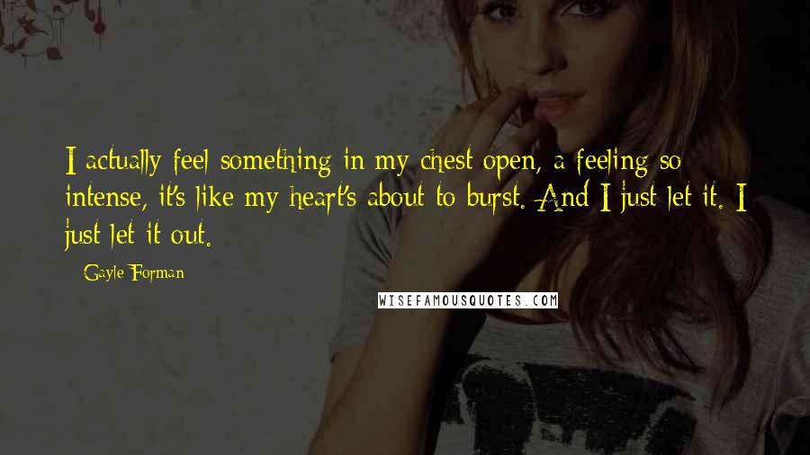 Gayle Forman Quotes: I actually feel something in my chest open, a feeling so intense, it's like my heart's about to burst. And I just let it. I just let it out.