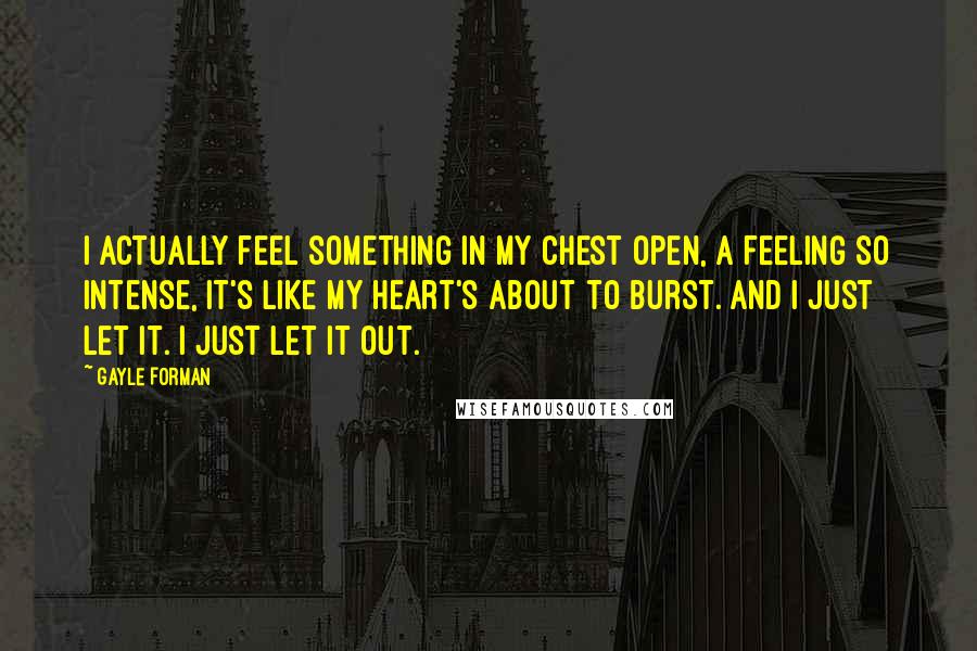 Gayle Forman Quotes: I actually feel something in my chest open, a feeling so intense, it's like my heart's about to burst. And I just let it. I just let it out.