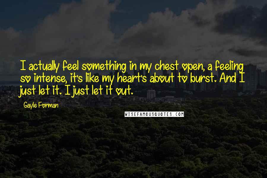 Gayle Forman Quotes: I actually feel something in my chest open, a feeling so intense, it's like my heart's about to burst. And I just let it. I just let it out.