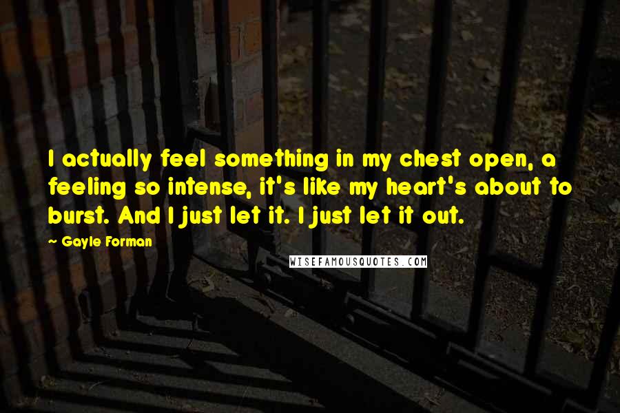 Gayle Forman Quotes: I actually feel something in my chest open, a feeling so intense, it's like my heart's about to burst. And I just let it. I just let it out.