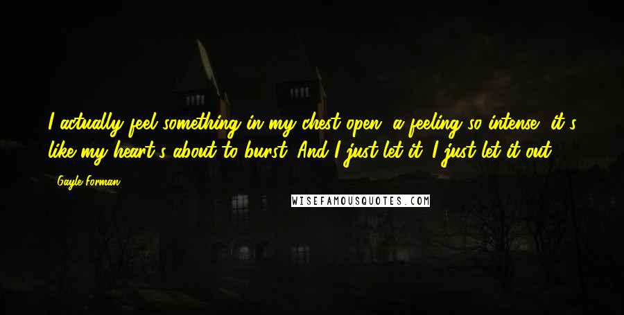 Gayle Forman Quotes: I actually feel something in my chest open, a feeling so intense, it's like my heart's about to burst. And I just let it. I just let it out.