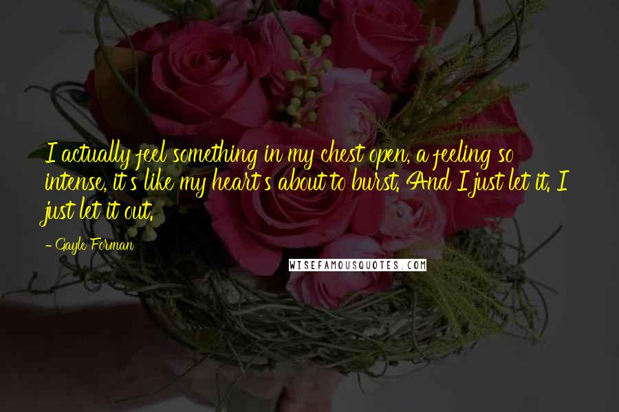 Gayle Forman Quotes: I actually feel something in my chest open, a feeling so intense, it's like my heart's about to burst. And I just let it. I just let it out.