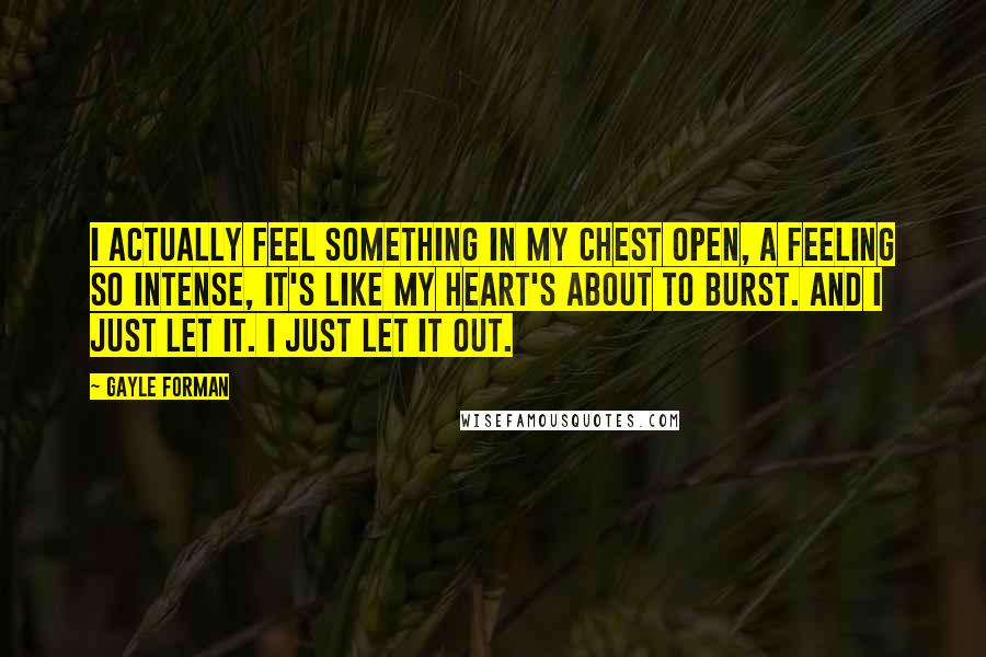 Gayle Forman Quotes: I actually feel something in my chest open, a feeling so intense, it's like my heart's about to burst. And I just let it. I just let it out.