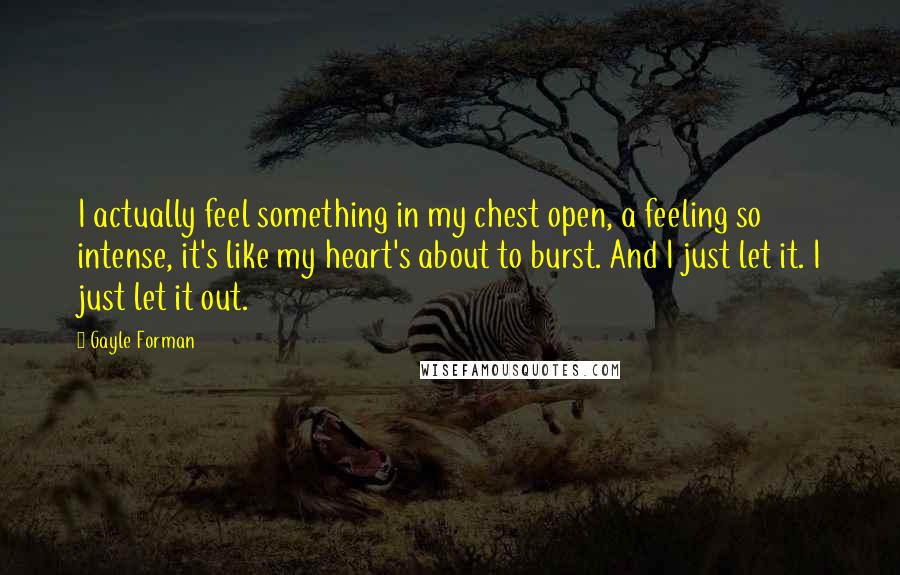 Gayle Forman Quotes: I actually feel something in my chest open, a feeling so intense, it's like my heart's about to burst. And I just let it. I just let it out.