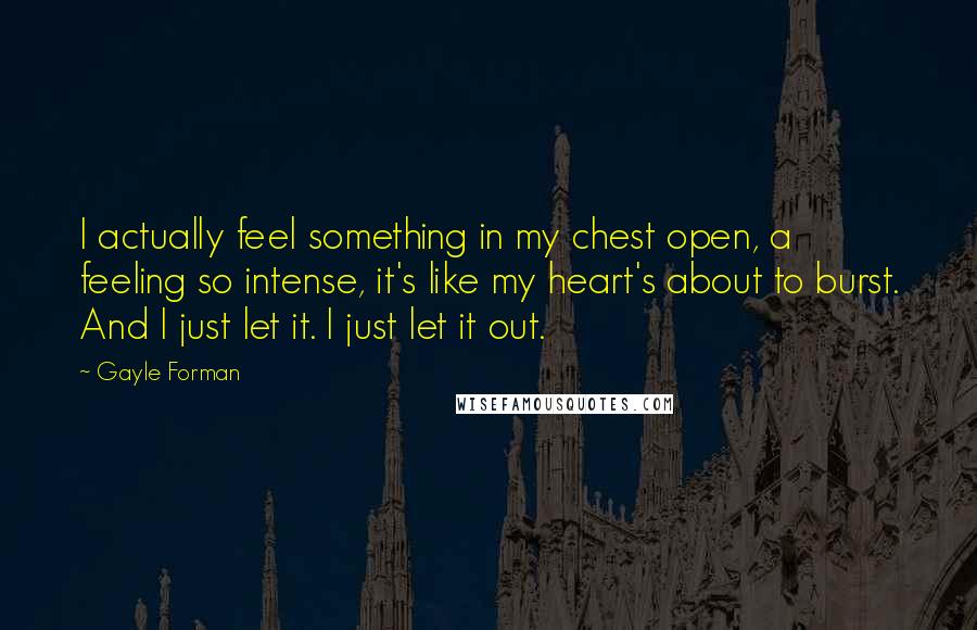 Gayle Forman Quotes: I actually feel something in my chest open, a feeling so intense, it's like my heart's about to burst. And I just let it. I just let it out.