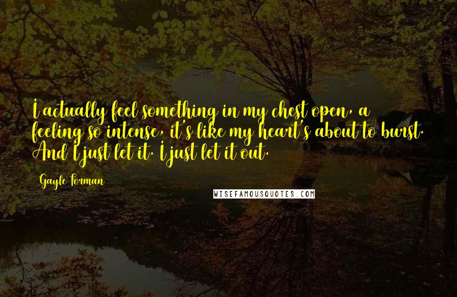 Gayle Forman Quotes: I actually feel something in my chest open, a feeling so intense, it's like my heart's about to burst. And I just let it. I just let it out.