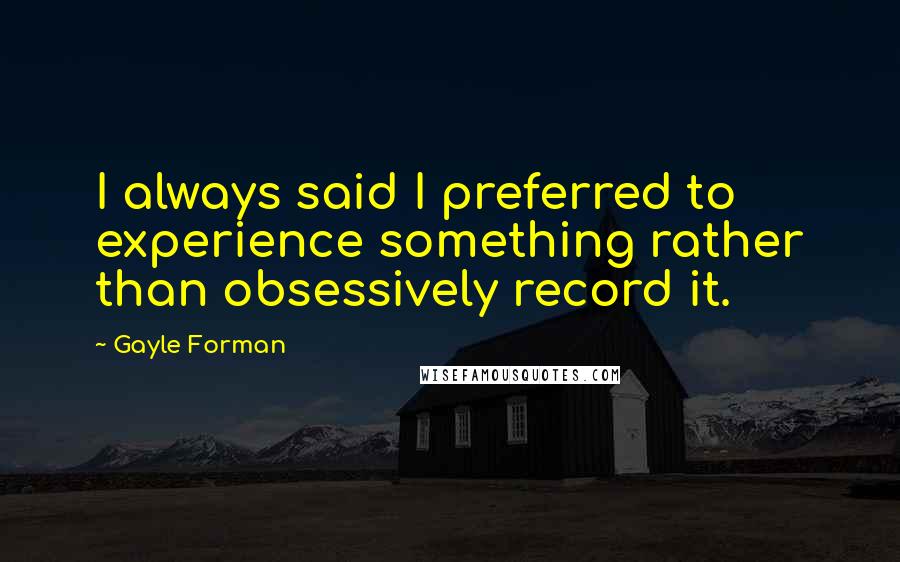 Gayle Forman Quotes: I always said I preferred to experience something rather than obsessively record it.