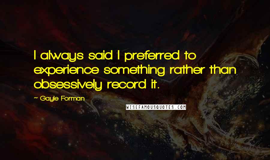 Gayle Forman Quotes: I always said I preferred to experience something rather than obsessively record it.