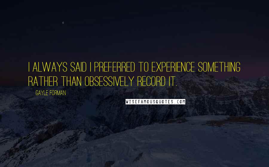 Gayle Forman Quotes: I always said I preferred to experience something rather than obsessively record it.