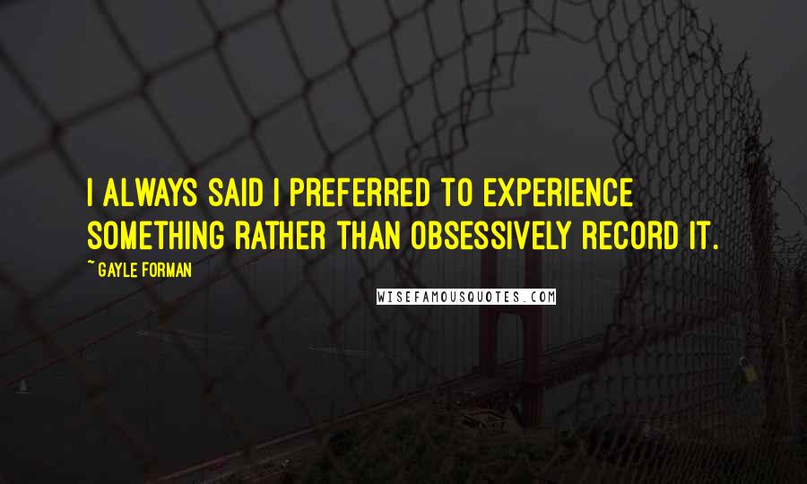Gayle Forman Quotes: I always said I preferred to experience something rather than obsessively record it.