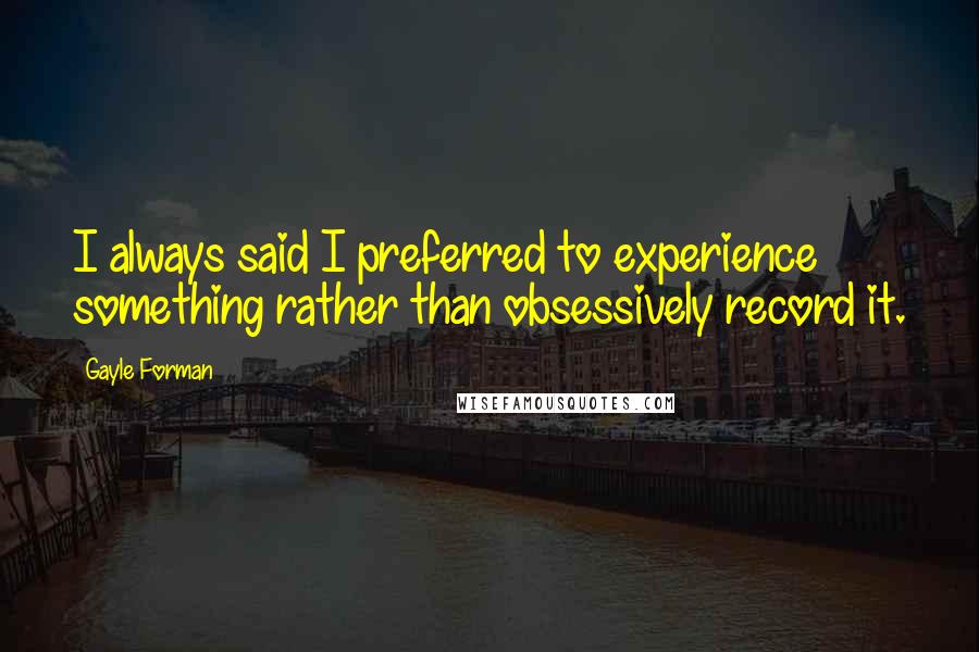 Gayle Forman Quotes: I always said I preferred to experience something rather than obsessively record it.