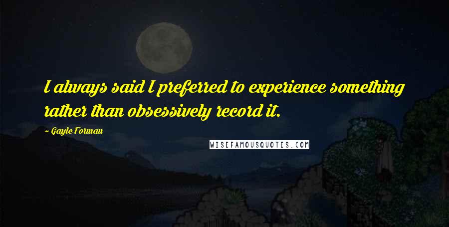 Gayle Forman Quotes: I always said I preferred to experience something rather than obsessively record it.