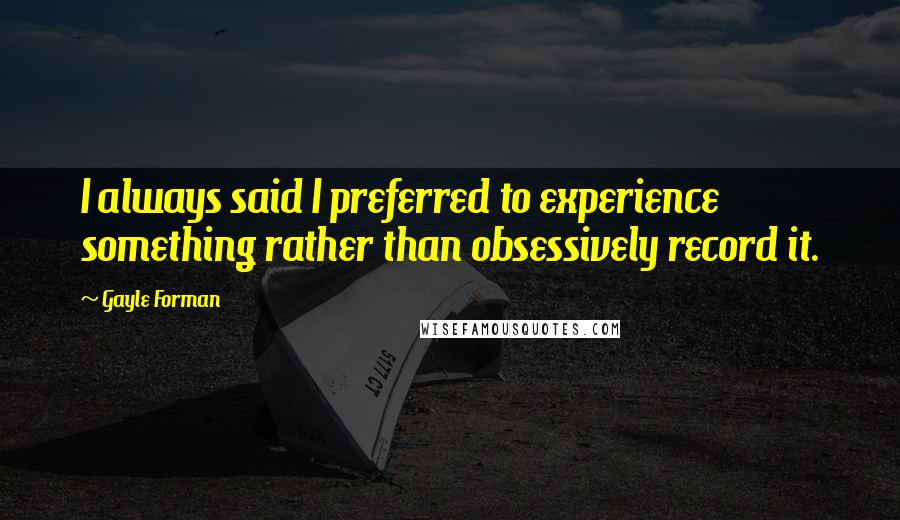 Gayle Forman Quotes: I always said I preferred to experience something rather than obsessively record it.