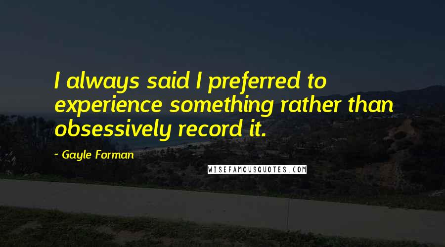 Gayle Forman Quotes: I always said I preferred to experience something rather than obsessively record it.