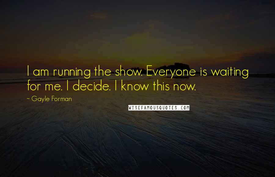 Gayle Forman Quotes: I am running the show. Everyone is waiting for me. I decide. I know this now.