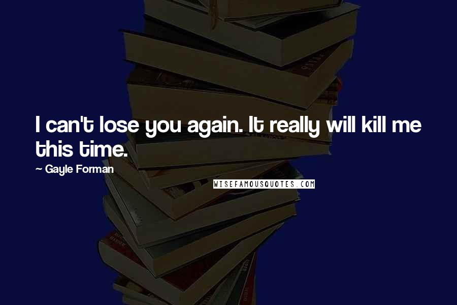 Gayle Forman Quotes: I can't lose you again. It really will kill me this time.