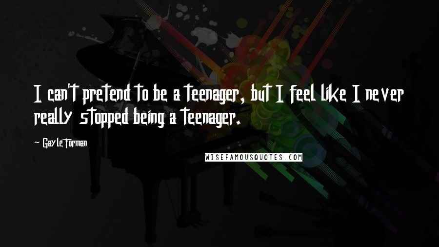 Gayle Forman Quotes: I can't pretend to be a teenager, but I feel like I never really stopped being a teenager.