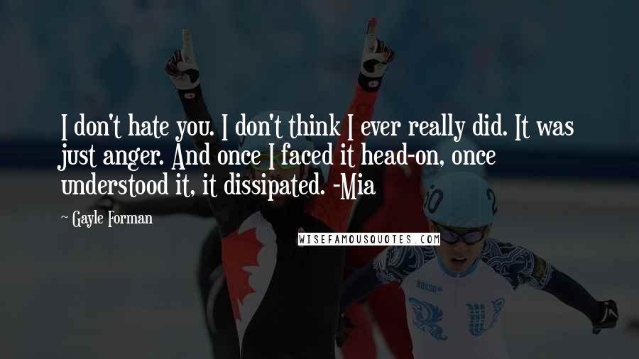 Gayle Forman Quotes: I don't hate you. I don't think I ever really did. It was just anger. And once I faced it head-on, once understood it, it dissipated. -Mia