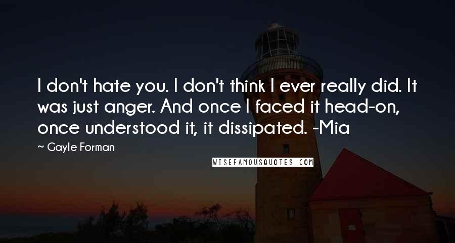 Gayle Forman Quotes: I don't hate you. I don't think I ever really did. It was just anger. And once I faced it head-on, once understood it, it dissipated. -Mia