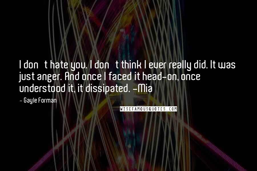 Gayle Forman Quotes: I don't hate you. I don't think I ever really did. It was just anger. And once I faced it head-on, once understood it, it dissipated. -Mia