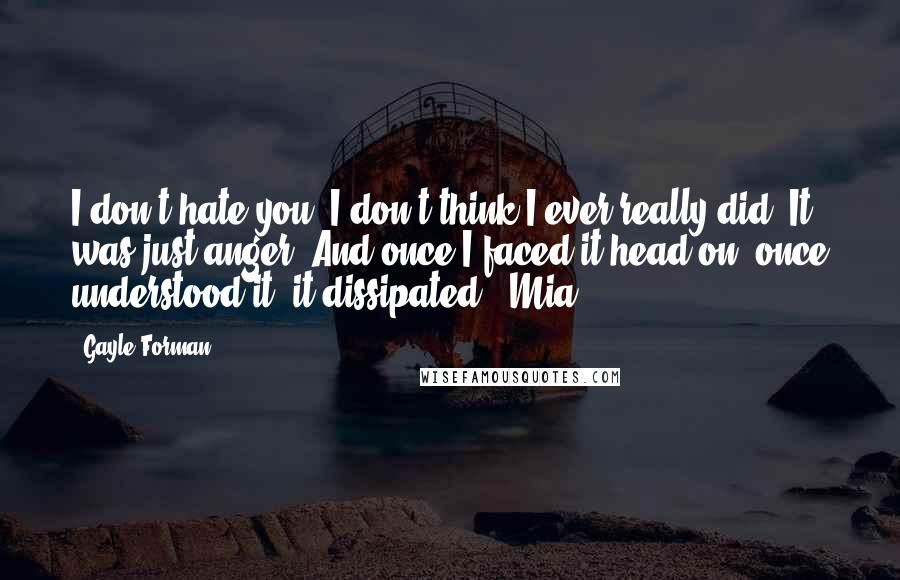 Gayle Forman Quotes: I don't hate you. I don't think I ever really did. It was just anger. And once I faced it head-on, once understood it, it dissipated. -Mia