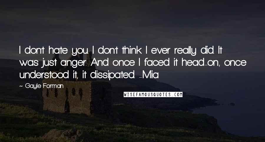 Gayle Forman Quotes: I don't hate you. I don't think I ever really did. It was just anger. And once I faced it head-on, once understood it, it dissipated. -Mia