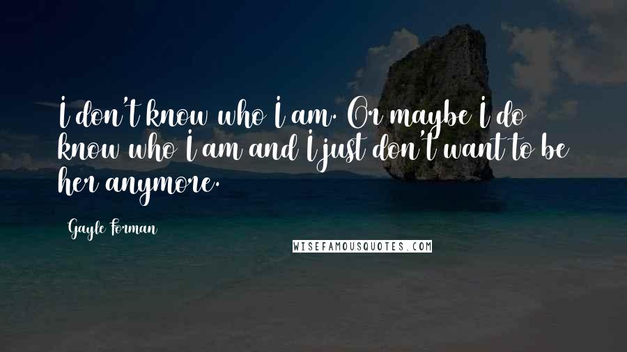 Gayle Forman Quotes: I don't know who I am. Or maybe I do know who I am and I just don't want to be her anymore.