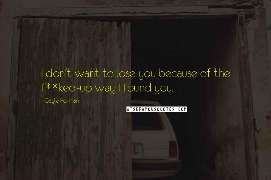 Gayle Forman Quotes: I don't want to lose you because of the f**ked-up way I found you.