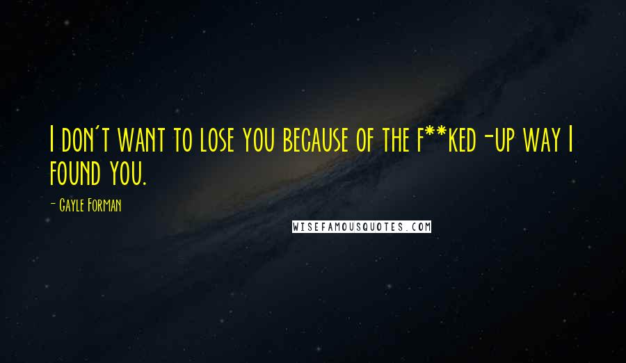 Gayle Forman Quotes: I don't want to lose you because of the f**ked-up way I found you.