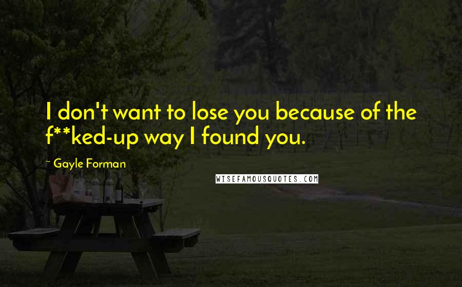 Gayle Forman Quotes: I don't want to lose you because of the f**ked-up way I found you.