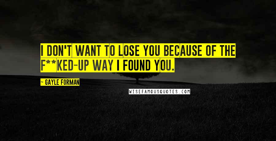 Gayle Forman Quotes: I don't want to lose you because of the f**ked-up way I found you.