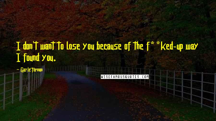 Gayle Forman Quotes: I don't want to lose you because of the f**ked-up way I found you.