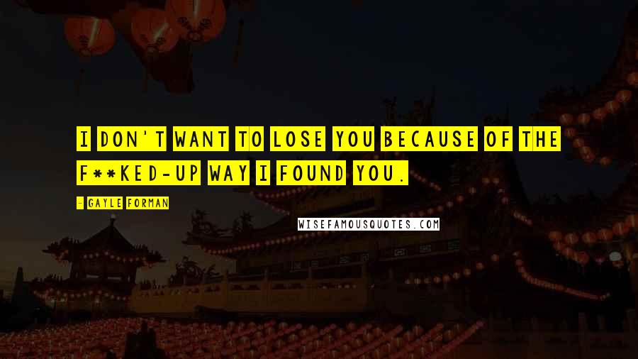 Gayle Forman Quotes: I don't want to lose you because of the f**ked-up way I found you.