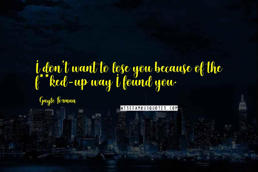 Gayle Forman Quotes: I don't want to lose you because of the f**ked-up way I found you.