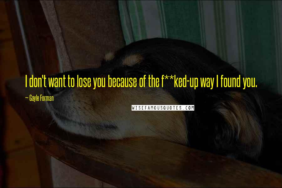 Gayle Forman Quotes: I don't want to lose you because of the f**ked-up way I found you.